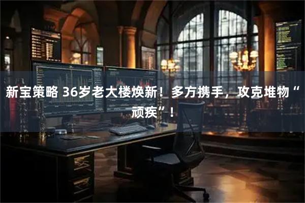 新宝策略 36岁老大楼焕新！多方携手，攻克堆物“顽疾”！