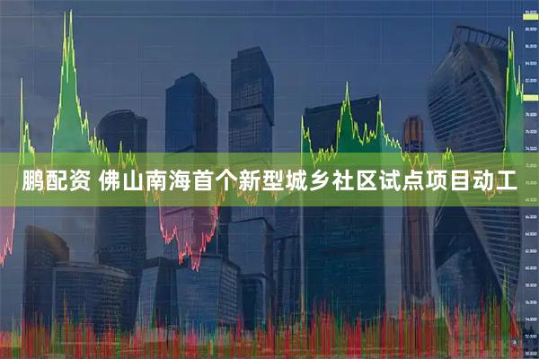 鹏配资 佛山南海首个新型城乡社区试点项目动工