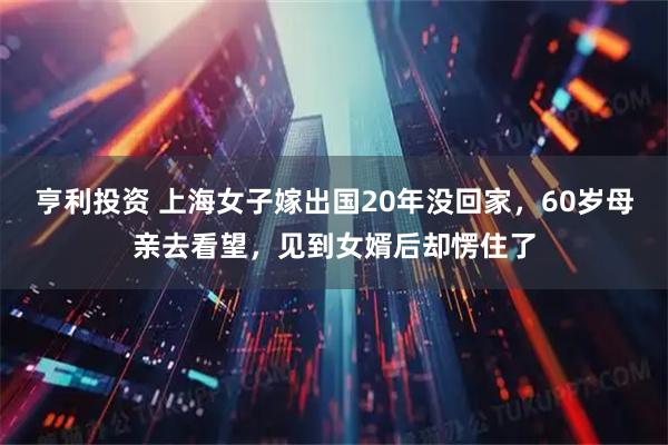 亨利投资 上海女子嫁出国20年没回家，60岁母亲去看望，见到女婿后却愣住了