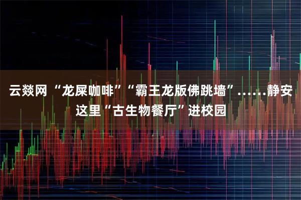 云燚网 “龙屎咖啡”“霸王龙版佛跳墙”……静安这里“古生物餐厅”进校园