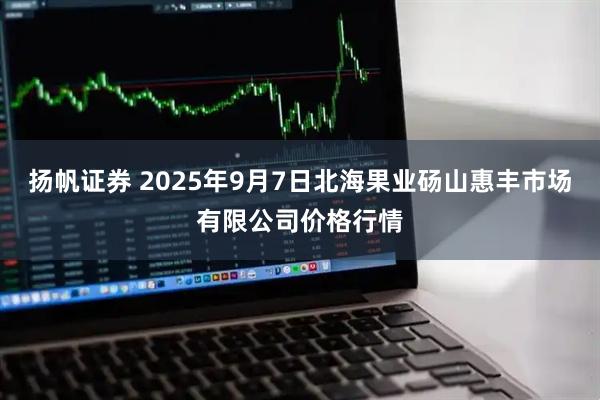 扬帆证券 2025年9月7日北海果业砀山惠丰市场有限公司价格行情