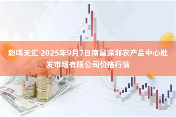 毅鸣天汇 2025年9月7日南昌深圳农产品中心批发市场有限公司价格行情