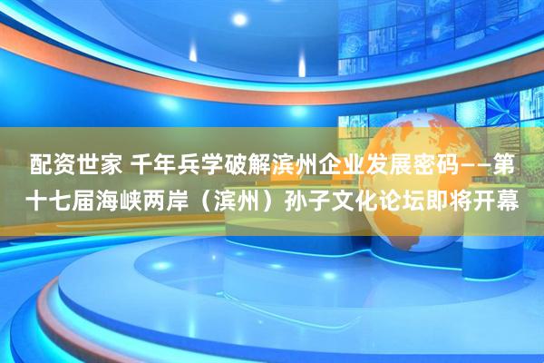 配资世家 千年兵学破解滨州企业发展密码——第十七届海峡两岸（滨州）孙子文化论坛即将开幕