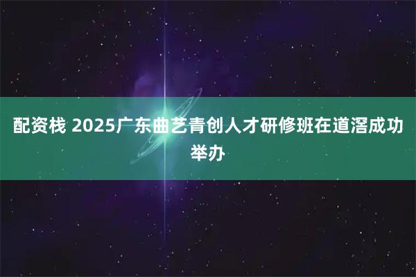配资栈 2025广东曲艺青创人才研修班在道滘成功举办