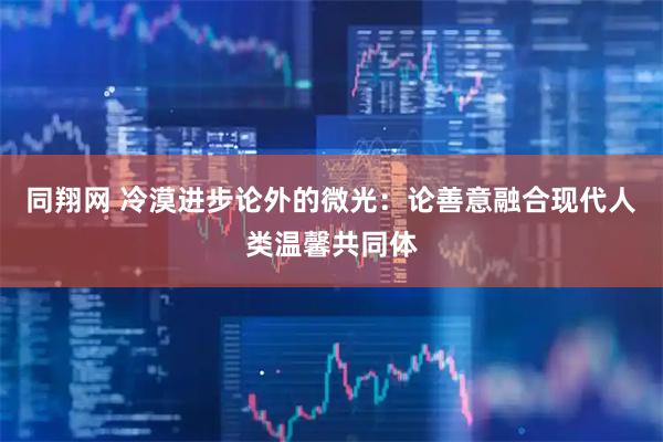 同翔网 冷漠进步论外的微光：论善意融合现代人类温馨共同体
