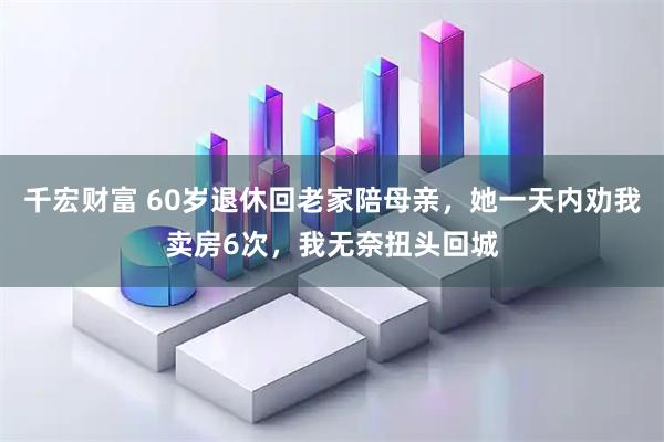 千宏财富 60岁退休回老家陪母亲，她一天内劝我卖房6次，我无奈扭头回城