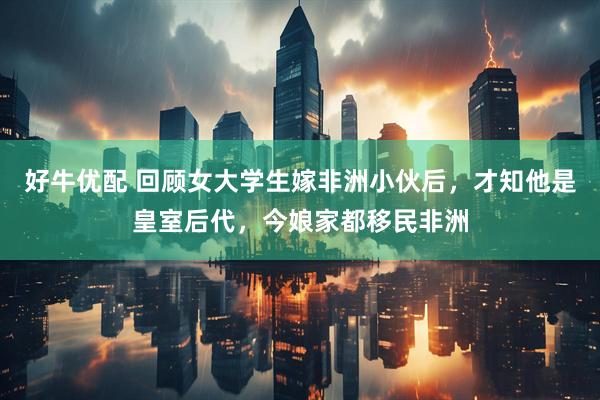 好牛优配 回顾女大学生嫁非洲小伙后，才知他是皇室后代，今娘家都移民非洲