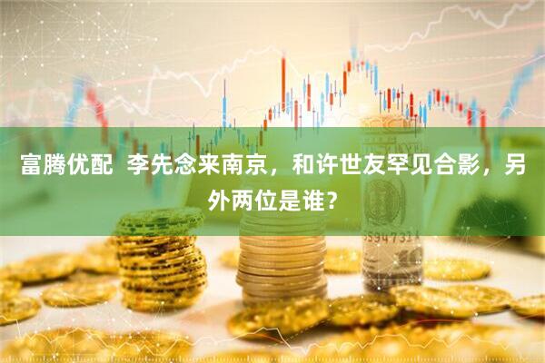 富腾优配  李先念来南京，和许世友罕见合影，另外两位是谁？