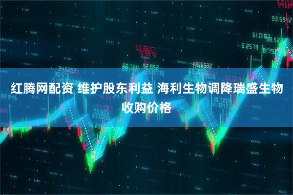 红腾网配资 维护股东利益 海利生物调降瑞盛生物收购价格