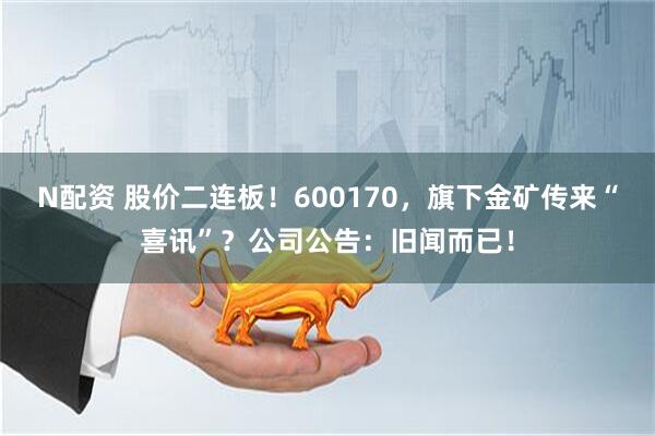 N配资 股价二连板！600170，旗下金矿传来“喜讯”？公司公告：旧闻而已！