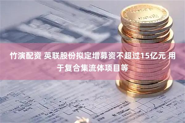 竹演配资 英联股份拟定增募资不超过15亿元 用于复合集流体项目等
