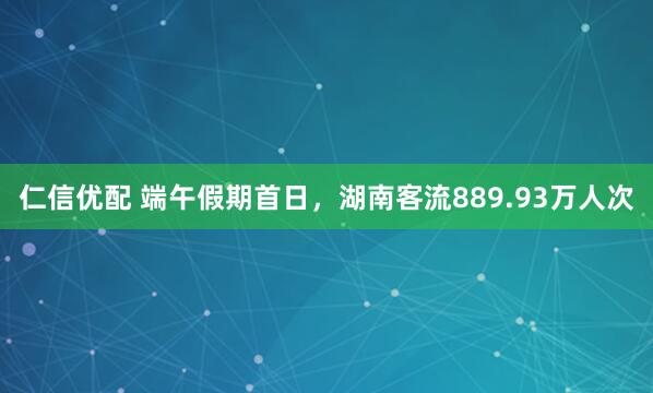 仁信优配 端午假期首日，湖南客流889.93万人次