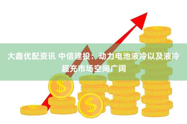 大鑫优配资讯 中信建投：动力电池液冷以及液冷超充市场空间广阔