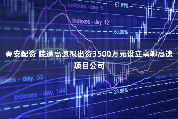 春安配资 皖通高速拟出资3500万元设立亳郸高速项目公司