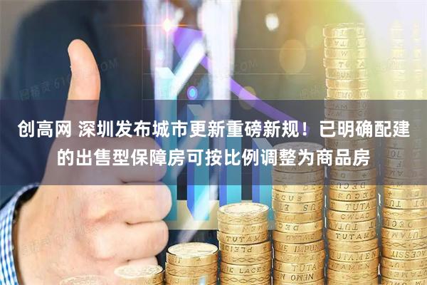 创高网 深圳发布城市更新重磅新规！已明确配建的出售型保障房可按比例调整为商品房