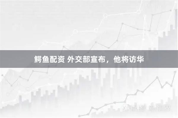 鳄鱼配资 外交部宣布，他将访华