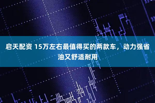 启天配资 15万左右最值得买的两款车，动力强省油又舒适耐用