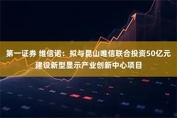 第一证券 维信诺：拟与昆山唯信联合投资50亿元建设新型显示产业创新中心项目