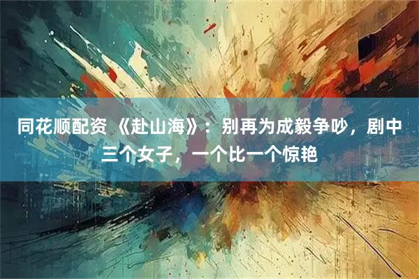 同花顺配资 《赴山海》：别再为成毅争吵，剧中三个女子，一个比一个惊艳