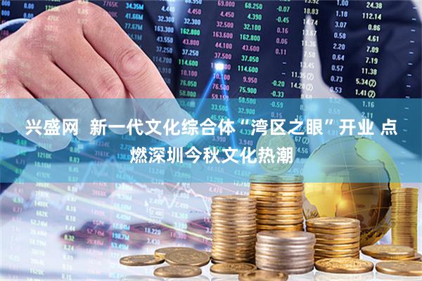 兴盛网  新一代文化综合体“湾区之眼”开业 点燃深圳今秋文化热潮