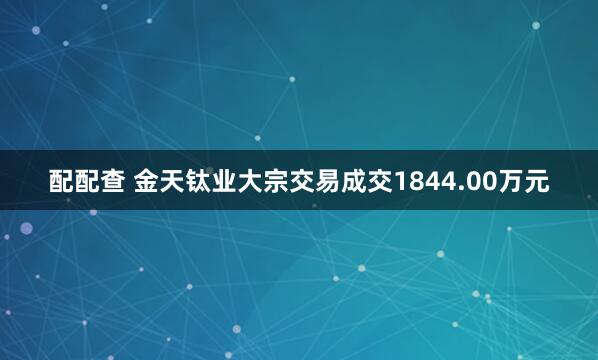 配配查 金天钛业大宗交易成交1844.00万元