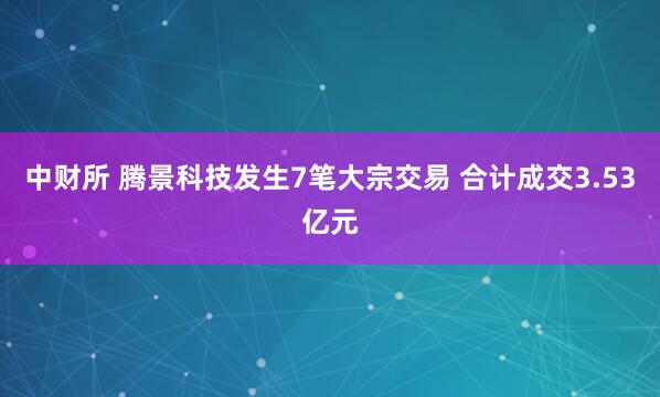 中财所 腾景科技发生7笔大宗交易 合计成交3.53亿元
