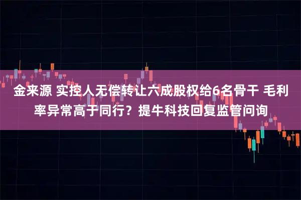 金来源 实控人无偿转让六成股权给6名骨干 毛利率异常高于同行？提牛科技回复监管问询