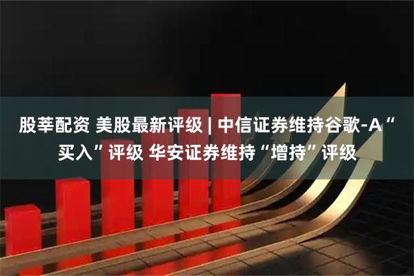 股莘配资 美股最新评级 | 中信证券维持谷歌-A“买入”评级 华安证券维持“增持”评级