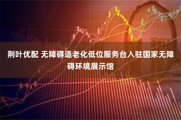 荆叶优配 无障碍适老化低位服务台入驻国家无障碍环境展示馆