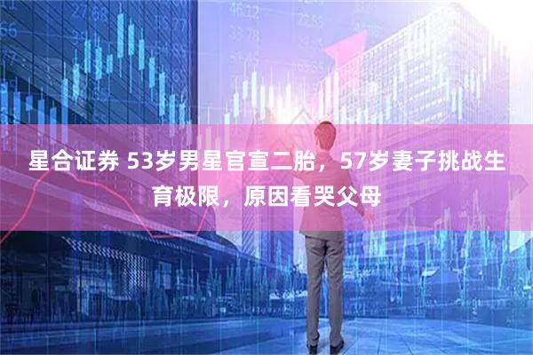 星合证券 53岁男星官宣二胎，57岁妻子挑战生育极限，原因看哭父母
