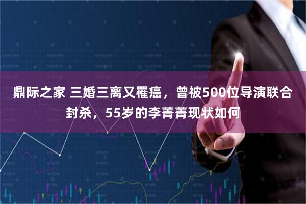 鼎际之家 三婚三离又罹癌，曾被500位导演联合封杀，55岁的李菁菁现状如何