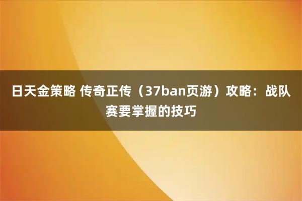 日天金策略 传奇正传（37ban页游）攻略：战队赛要掌握的技巧