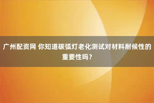 广州配资网 你知道碳弧灯老化测试对材料耐候性的重要性吗？