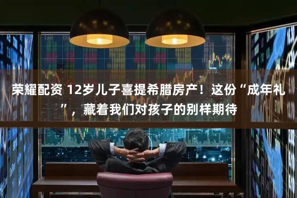 荣耀配资 12岁儿子喜提希腊房产!这份“成年礼”,藏着我们对孩子的别样期待
