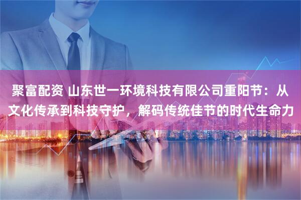 聚富配资 山东世一环境科技有限公司重阳节:从文化传承到科技守护,解码传统佳节的时代生命力