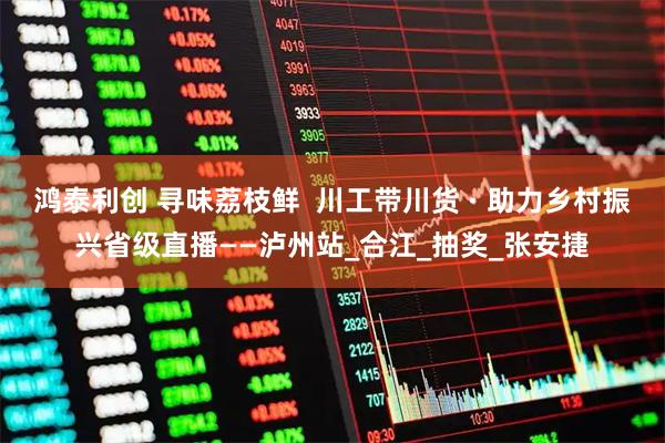 鸿泰利创 寻味荔枝鲜  川工带川货 · 助力乡村振兴省级直播——泸州站_合江_抽奖_张安捷