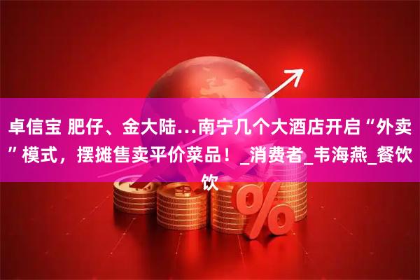 卓信宝 肥仔、金大陆…南宁几个大酒店开启“外卖”模式，摆摊售卖平价菜品！_消费者_韦海燕_餐饮