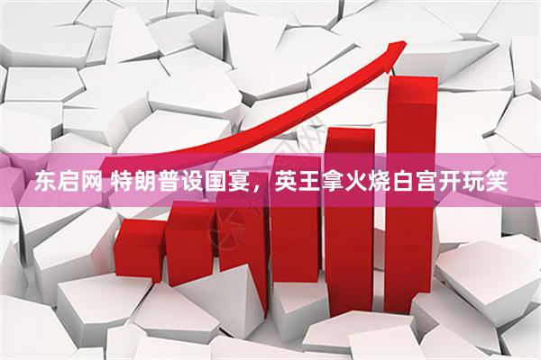 东启网 特朗普设国宴，英王拿火烧白宫开玩笑