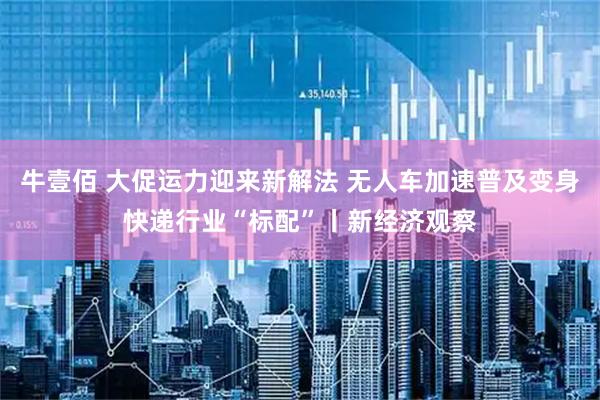 牛壹佰 大促运力迎来新解法 无人车加速普及变身快递行业“标配”丨新经济观察