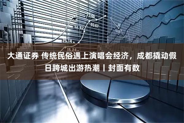 大通证券 传统民俗遇上演唱会经济，成都撬动假日跨城出游热潮丨封面有数