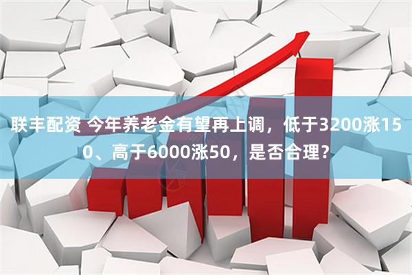 联丰配资 今年养老金有望再上调，低于3200涨150、高于6000涨50，是否合理？